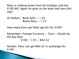 Peter is coming home from his holidays and has
$100 left. Again he goes to the bank and sees this
sign:

US Dollars: Bank Sells = 1.45
            Banks Buys = 1.55

How many Euro can Peter get for his $100?

Remember: Foreign Currency → Euro = Divide by
the Buy Rate
          $100 / 1.55 = €64.52

Answer: Peter can get €64.52 in exchange for
$100
 