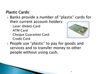 Plastic Cards:
  Banks provide a number of ―plastic‖ cards for
   their current account holders:
    ◦   Laser (Debit) Card
    ◦   ATM Card
    ◦   Cheque Guarantee Card
    ◦   Credit Card
   People use ―plastic‖ to pay for goods and
    services and to transfer money to other
    people without using cash.




                                     9
 