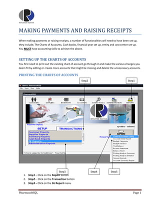  
 

MAKING PAYMENTS AND RAISING RECEIPTS 
When making payments or raising receipts, a number of functionalities will need to have been set up, 
they include; The Charts of Accounts, Cash books, financial year set up, entity and cost centre set‐up. 
You MUST have accounting skills to achieve the above. 


SETTING UP THE CHARTS OF ACCOUNTS 
You first need to print out the existing chart of account go through it and make the various changes you 
deem fit by editing or create more accounts that might be missing and delete the unnecessary accounts. 

PRINTING THE CHARTS OF ACCOUNTS 
 
                                                      Step2                                    Step1 




                                                                                                              

 
                                  Step3                        Step4            Step5 
    1. Step1 – Click on the Report button 
    2. Step2 ‐  Click on the Transaction button 
    3. Step3 – Click on the GL Report menu 


PharmasoftSQL                                                                                      Page 1 
 
 