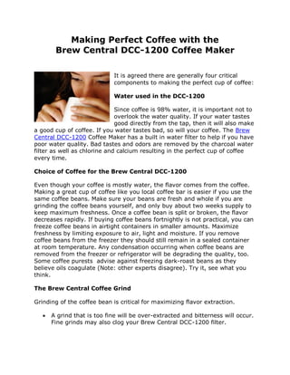 Making Perfect Coffee with the
        Brew Central DCC-1200 Coffee Maker

                             It is agreed there are generally four critical
                             components to making the perfect cup of coffee:

                             Water used in the DCC-1200

                              Since coffee is 98% water, it is important not to
                              overlook the water quality. If your water tastes
                              good directly from the tap, then it will also make
a good cup of coffee. If you water tastes bad, so will your coffee. The Brew
Central DCC-1200 Coffee Maker has a built in water filter to help if you have
poor water quality. Bad tastes and odors are removed by the charcoal water
filter as well as chlorine and calcium resulting in the perfect cup of coffee
every time.

Choice of Coffee for the Brew Central DCC-1200

Even though your coffee is mostly water, the flavor comes from the coffee.
Making a great cup of coffee like you local coffee bar is easier if you use the
same coffee beans. Make sure your beans are fresh and whole if you are
grinding the coffee beans yourself, and only buy about two weeks supply to
keep maximum freshness. Once a coffee bean is split or broken, the flavor
decreases rapidly. If buying coffee beans fortnightly is not practical, you can
freeze coffee beans in airtight containers in smaller amounts. Maximize
freshness by limiting exposure to air, light and moisture. If you remove
coffee beans from the freezer they should still remain in a sealed container
at room temperature. Any condensation occurring when coffee beans are
removed from the freezer or refrigerator will be degrading the quality, too.
Some coffee purests advise against freezing dark-roast beans as they
believe oils coagulate (Note: other experts disagree). Try it, see what you
think.

The Brew Central Coffee Grind

Grinding of the coffee bean is critical for maximizing flavor extraction.

      A grind that is too fine will be over-extracted and bitterness will occur.
       Fine grinds may also clog your Brew Central DCC-1200 filter.
 
