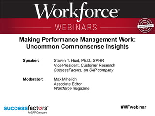 #WFwebinar
Speaker: Steven T. Hunt, Ph.D., SPHR
Vice President, Customer Research
SuccessFactors, an SAP company
Moderator: Max Mihelich
Associate Editor
Workforce magazine
Making Performance Management Work:
Uncommon Commonsense Insights
 