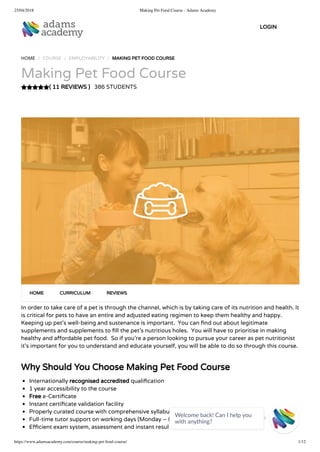 25/04/2018 Making Pet Food Course - Adams Academy
https://www.adamsacademy.com/course/making-pet-food-course/ 1/12
( 11 REVIEWS )
HOME / COURSE / EMPLOYABILITY / MAKING PET FOOD COURSE
Making Pet Food Course
386 STUDENTS
In order to take care of a pet is through the channel, which is by taking care of its nutrition and health. It
is critical for pets to have an entire and adjusted eating regimen to keep them healthy and happy.
Keeping up pet’s well-being and sustenance is important.  You can nd out about legitimate
supplements and supplements to ll the pet’s nutritious holes.  You will have to prioritise in making
healthy and a ordable pet food.  So if you’re a person looking to pursue your career as pet nutritionist
it’s important for you to understand and educate yourself, you will be able to do so through this course.
 
Why Should You Choose Making Pet Food Course
Internationally recognised accredited quali cation
1 year accessibility to the course
Free e-Certi cate
Instant certi cate validation facility
Properly curated course with comprehensive syllabus
Full-time tutor support on working days (Monday – Friday)
E cient exam system, assessment and instant results
HOME CURRICULUM REVIEWS
LOGIN
Welcome back! Can I help you
with anything? 
 