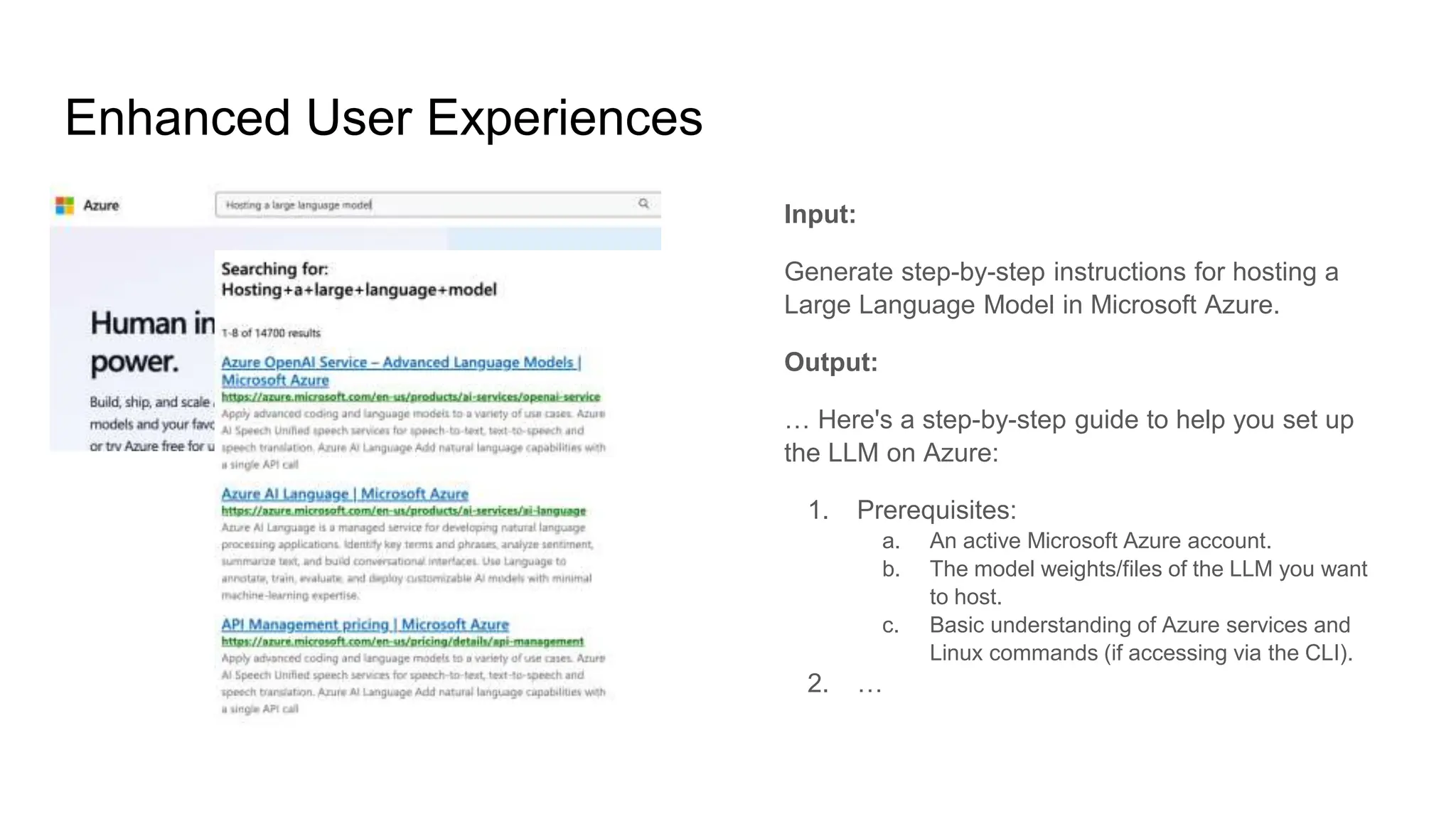 Enhanced User Experiences
Input:
Generate step-by-step instructions for hosting a
Large Language Model in Microsoft Azure.
Output:
… Here's a step-by-step guide to help you set up
the LLM on Azure:
1. Prerequisites:
a. An active Microsoft Azure account.
b. The model weights/files of the LLM you want
to host.
c. Basic understanding of Azure services and
Linux commands (if accessing via the CLI).
2. …
 