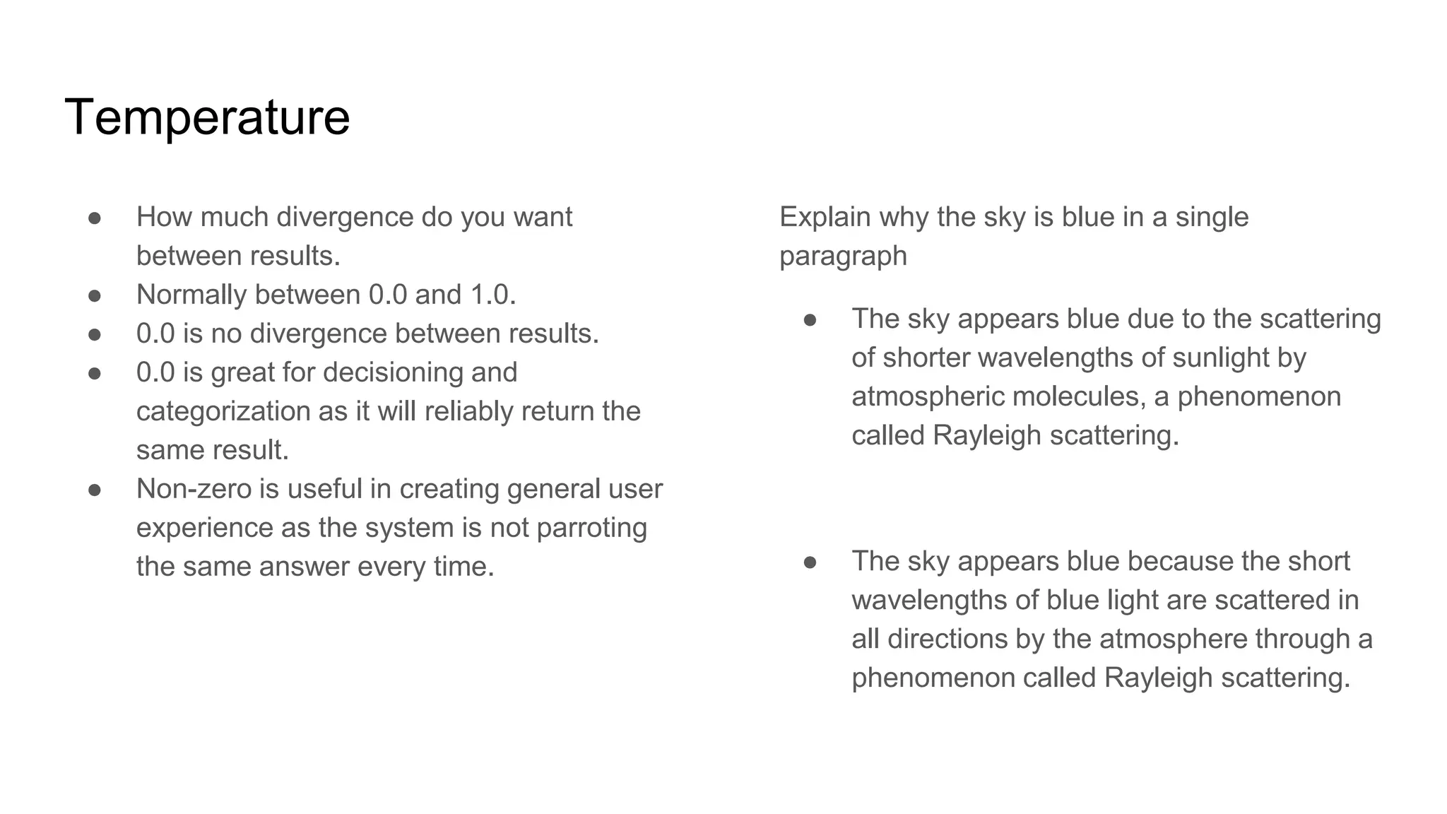 Temperature
● How much divergence do you want
between results.
● Normally between 0.0 and 1.0.
● 0.0 is no divergence between results.
● 0.0 is great for decisioning and
categorization as it will reliably return the
same result.
● Non-zero is useful in creating general user
experience as the system is not parroting
the same answer every time.
Explain why the sky is blue in a single
paragraph
● The sky appears blue due to the scattering
of shorter wavelengths of sunlight by
atmospheric molecules, a phenomenon
called Rayleigh scattering.
● The sky appears blue because the short
wavelengths of blue light are scattered in
all directions by the atmosphere through a
phenomenon called Rayleigh scattering.
 