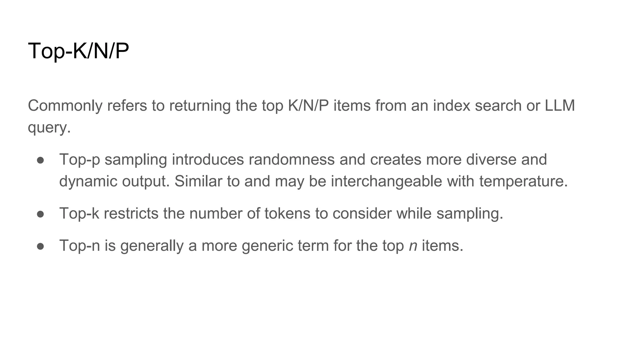 Top-K/N/P
Commonly refers to returning the top K/N/P items from an index search or LLM
query.
● Top-p sampling introduces randomness and creates more diverse and
dynamic output. Similar to and may be interchangeable with temperature.
● Top-k restricts the number of tokens to consider while sampling.
● Top-n is generally a more generic term for the top n items.
 