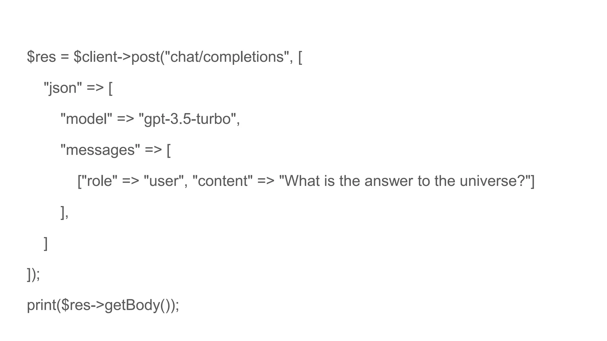 $res = $client->post("chat/completions", [
"json" => [
"model" => "gpt-3.5-turbo",
"messages" => [
["role" => "user", "content" => "What is the answer to the universe?"]
],
]
]);
print($res->getBody());
 