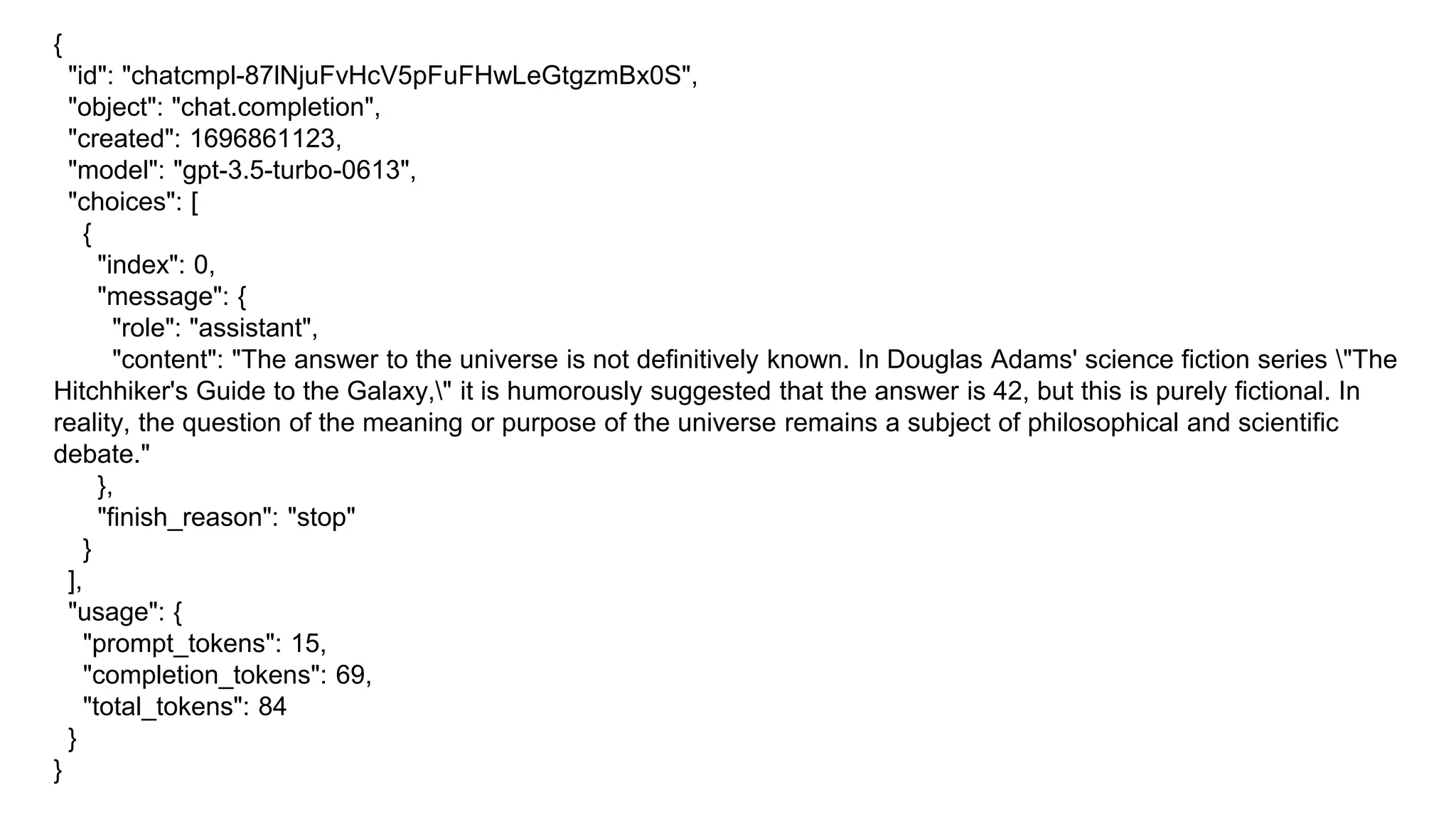 {
"id": "chatcmpl-87lNjuFvHcV5pFuFHwLeGtgzmBx0S",
"object": "chat.completion",
"created": 1696861123,
"model": "gpt-3.5-turbo-0613",
"choices": [
{
"index": 0,
"message": {
"role": "assistant",
"content": "The answer to the universe is not definitively known. In Douglas Adams' science fiction series "The
Hitchhiker's Guide to the Galaxy," it is humorously suggested that the answer is 42, but this is purely fictional. In
reality, the question of the meaning or purpose of the universe remains a subject of philosophical and scientific
debate."
},
"finish_reason": "stop"
}
],
"usage": {
"prompt_tokens": 15,
"completion_tokens": 69,
"total_tokens": 84
}
}
 