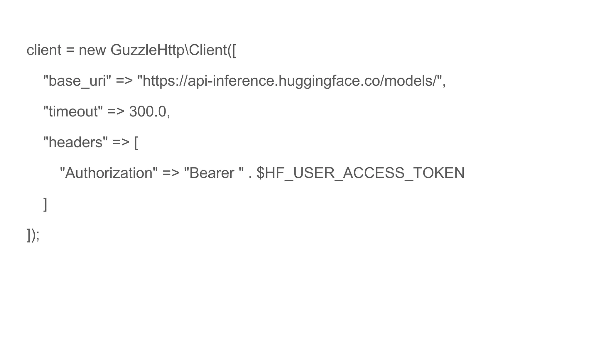 client = new GuzzleHttpClient([
"base_uri" => "https://api-inference.huggingface.co/models/",
"timeout" => 300.0,
"headers" => [
"Authorization" => "Bearer " . $HF_USER_ACCESS_TOKEN
]
]);
 