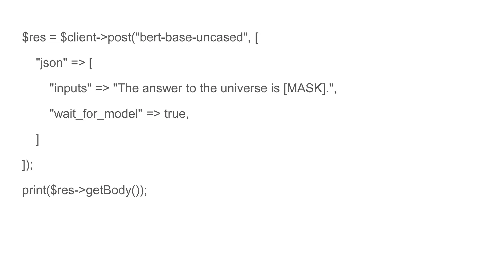 $res = $client->post("bert-base-uncased", [
"json" => [
"inputs" => "The answer to the universe is [MASK].",
"wait_for_model" => true,
]
]);
print($res->getBody());
 