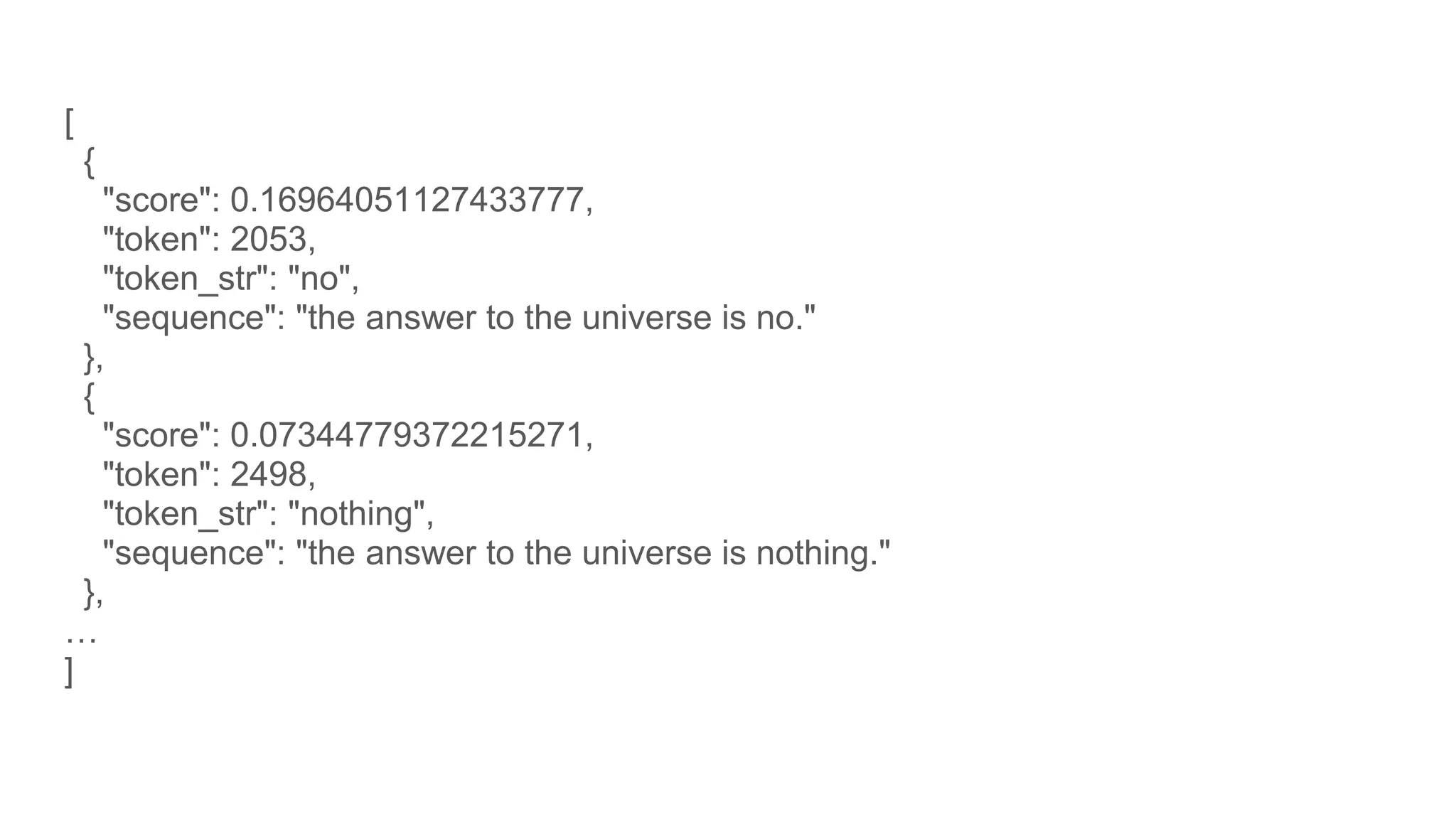 [
{
"score": 0.16964051127433777,
"token": 2053,
"token_str": "no",
"sequence": "the answer to the universe is no."
},
{
"score": 0.07344779372215271,
"token": 2498,
"token_str": "nothing",
"sequence": "the answer to the universe is nothing."
},
…
]
 