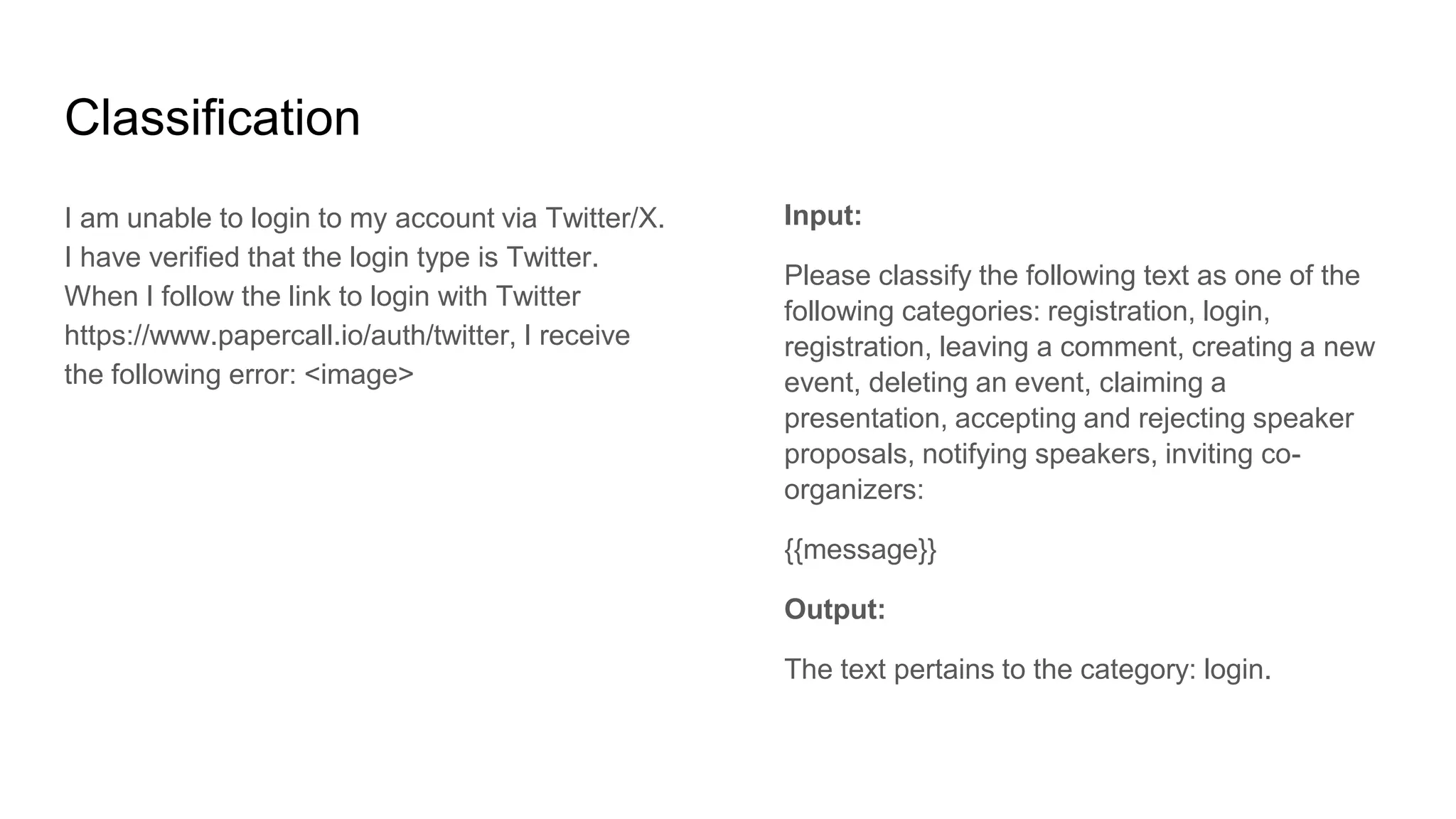 Classification
I am unable to login to my account via Twitter/X.
I have verified that the login type is Twitter.
When I follow the link to login with Twitter
https://www.papercall.io/auth/twitter, I receive
the following error: <image>
Input:
Please classify the following text as one of the
following categories: registration, login,
registration, leaving a comment, creating a new
event, deleting an event, claiming a
presentation, accepting and rejecting speaker
proposals, notifying speakers, inviting co-
organizers:
{{message}}
Output:
The text pertains to the category: login.
 