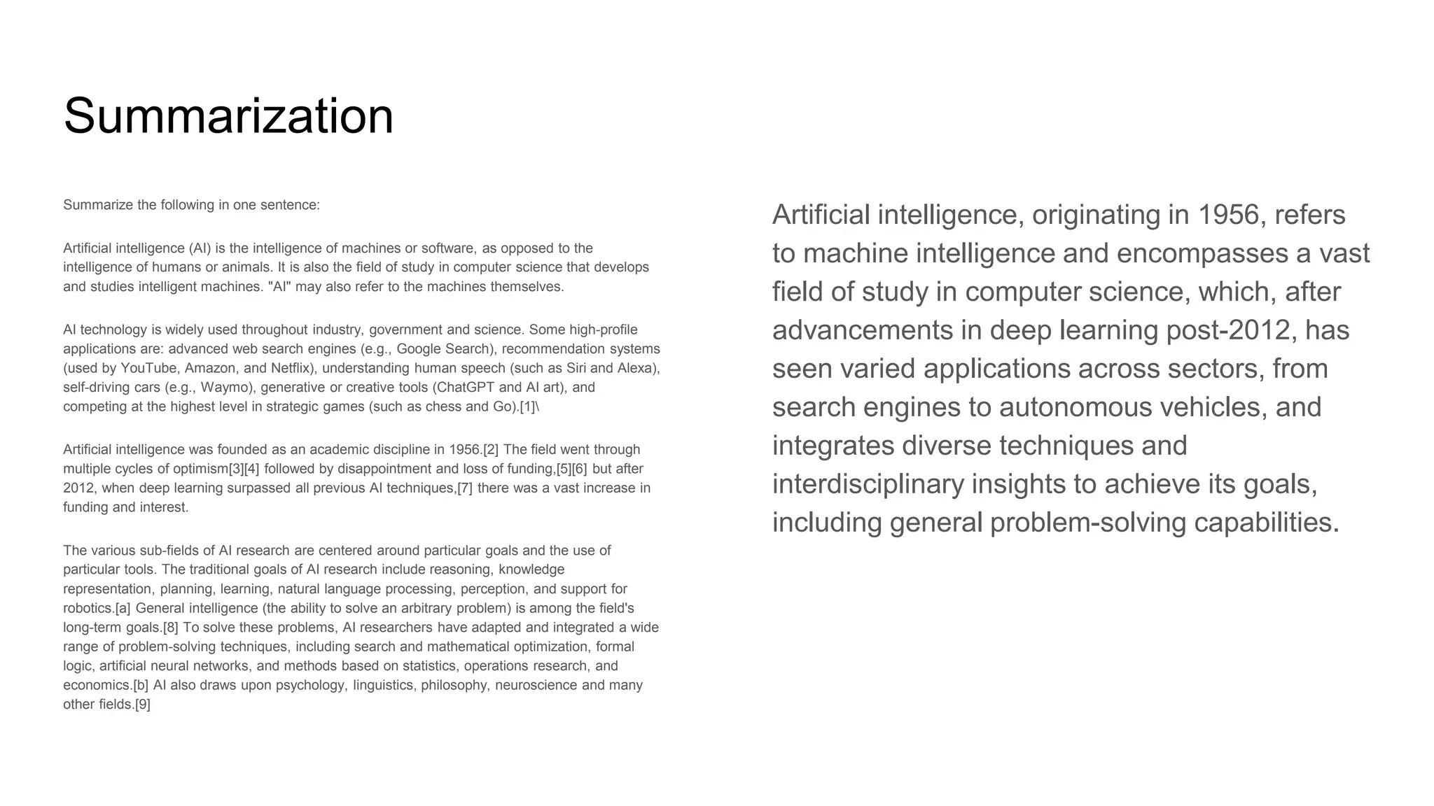 Summarization
Summarize the following in one sentence:
Artificial intelligence (AI) is the intelligence of machines or software, as opposed to the
intelligence of humans or animals. It is also the field of study in computer science that develops
and studies intelligent machines. "AI" may also refer to the machines themselves.
AI technology is widely used throughout industry, government and science. Some high-profile
applications are: advanced web search engines (e.g., Google Search), recommendation systems
(used by YouTube, Amazon, and Netflix), understanding human speech (such as Siri and Alexa),
self-driving cars (e.g., Waymo), generative or creative tools (ChatGPT and AI art), and
competing at the highest level in strategic games (such as chess and Go).[1]
Artificial intelligence was founded as an academic discipline in 1956.[2] The field went through
multiple cycles of optimism[3][4] followed by disappointment and loss of funding,[5][6] but after
2012, when deep learning surpassed all previous AI techniques,[7] there was a vast increase in
funding and interest.
The various sub-fields of AI research are centered around particular goals and the use of
particular tools. The traditional goals of AI research include reasoning, knowledge
representation, planning, learning, natural language processing, perception, and support for
robotics.[a] General intelligence (the ability to solve an arbitrary problem) is among the field's
long-term goals.[8] To solve these problems, AI researchers have adapted and integrated a wide
range of problem-solving techniques, including search and mathematical optimization, formal
logic, artificial neural networks, and methods based on statistics, operations research, and
economics.[b] AI also draws upon psychology, linguistics, philosophy, neuroscience and many
other fields.[9]
Artificial intelligence, originating in 1956, refers
to machine intelligence and encompasses a vast
field of study in computer science, which, after
advancements in deep learning post-2012, has
seen varied applications across sectors, from
search engines to autonomous vehicles, and
integrates diverse techniques and
interdisciplinary insights to achieve its goals,
including general problem-solving capabilities.
 