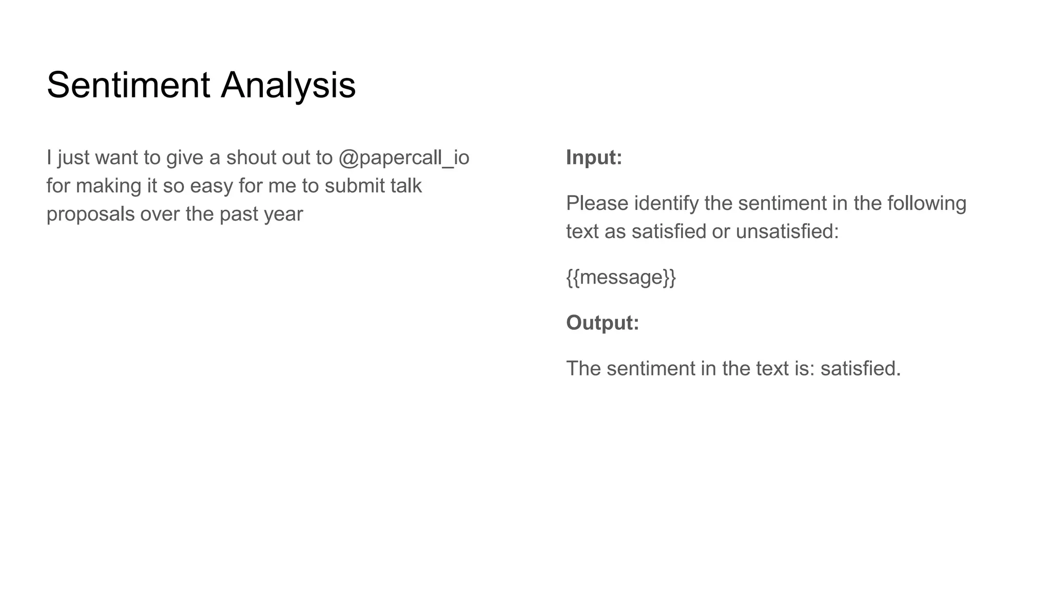 Sentiment Analysis
I just want to give a shout out to @papercall_io
for making it so easy for me to submit talk
proposals over the past year
Input:
Please identify the sentiment in the following
text as satisfied or unsatisfied:
{{message}}
Output:
The sentiment in the text is: satisfied.
 