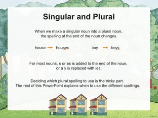 Singular and Plural
When we make a singular noun into a plural noun,
the spelling at the end of the noun changes.
For most nouns, s or es is added to the end of the noun,
or a y is replaced with ies.
house houses boy boys
Deciding which plural spelling to use is the tricky part.
The rest of this PowerPoint explains when to use the different spellings.
 
