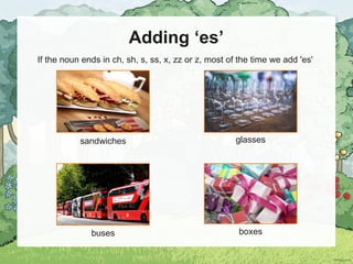 Adding ‘es’
If the noun ends in ch, sh, s, ss, x, zz or z, most of the time we add 'es'
sandwiches glasses
buses boxes
 