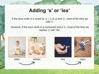 Adding ‘s’ or ‘ies’
If the noun ends in a vowel (a, e, i, o or u) and ‘y’, most of the time we
add ‘s’.
However, if the noun ends in a consonant and a ‘y’, most of the time we
replace ‘y’ with ‘ies’.
baby babies key keys
 