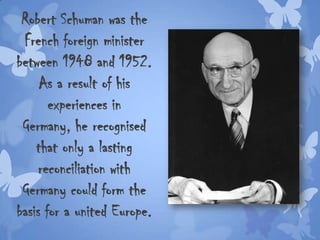 Robert Schuman was the
French foreign minister
between 1948 and 1952.
As a result of his
experiences in
Germany, he recognised
that only a lasting
reconciliation with
Germany could form the
basis for a united Europe.
 