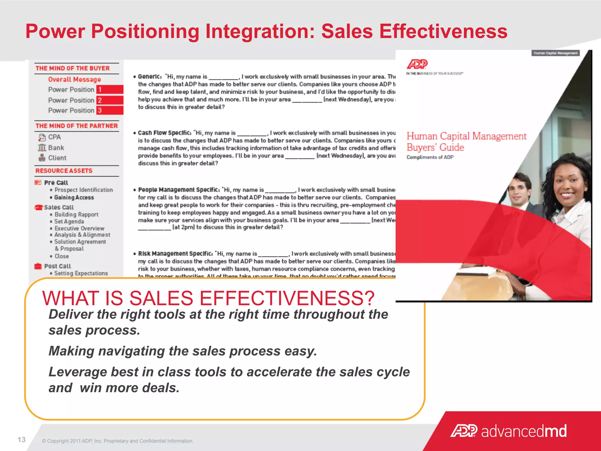 Power Positioning Integration: Sales Effectiveness




     WHAT IS SALES EFFECTIVENESS?
       Deliver the right tools at the right time throughout the
       sales process.
       Making navigating the sales process easy.
       Leverage best in class tools to accelerate the sales cycle
       and win more deals.


13   © Copyright 2011 ADP, Inc. Proprietary and Confidential Information.
 