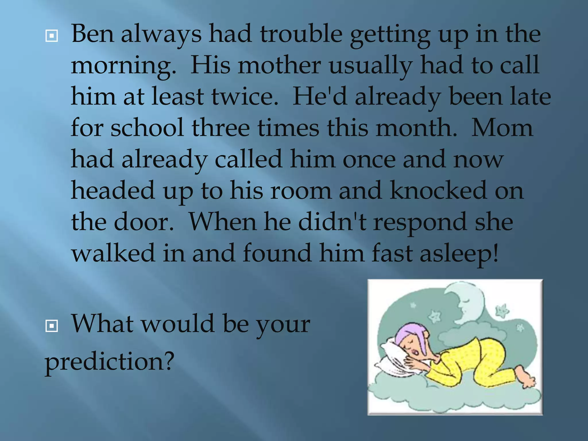  Ben always had trouble getting up in the 
morning. His mother usually had to call 
him at least twice. He'd already been late 
for school three times this month. Mom 
had already called him once and now 
headed up to his room and knocked on 
the door. When he didn't respond she 
walked in and found him fast asleep! 
 What would be your 
prediction? 
 
