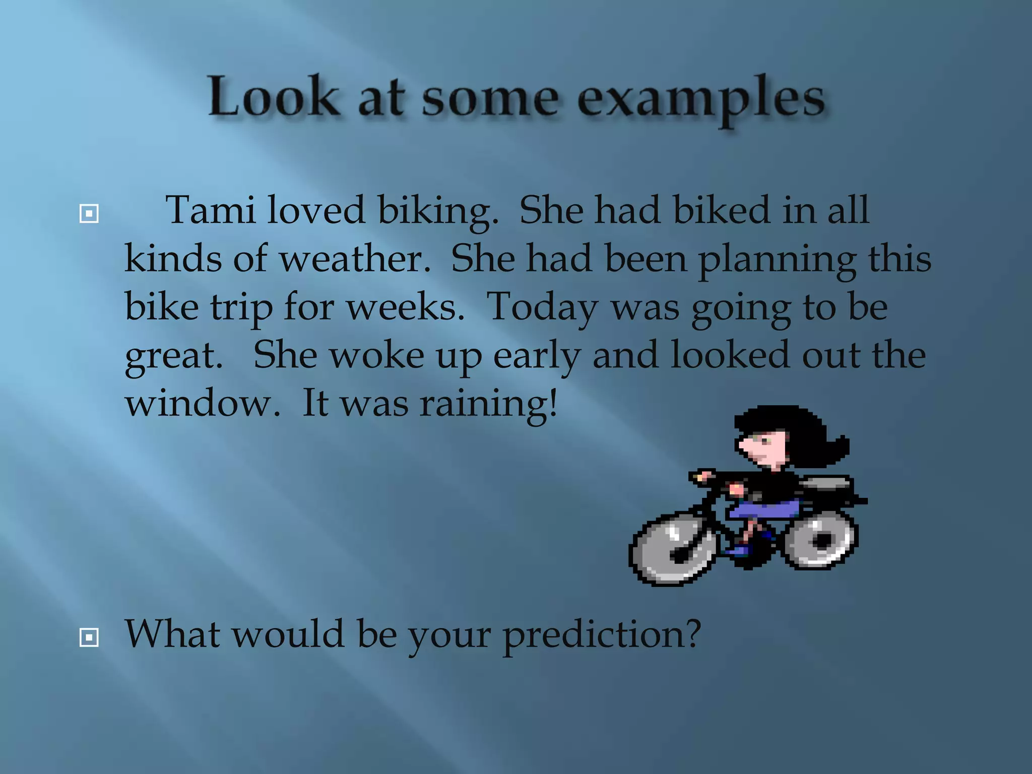  Tami loved biking. She had biked in all 
kinds of weather. She had been planning this 
bike trip for weeks. Today was going to be 
great. She woke up early and looked out the 
window. It was raining! 
 What would be your prediction? 
 