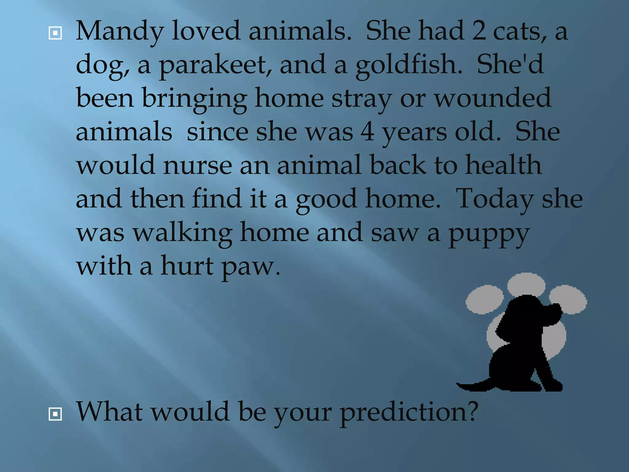  Mandy loved animals. She had 2 cats, a 
dog, a parakeet, and a goldfish. She'd 
been bringing home stray or wounded 
animals since she was 4 years old. She 
would nurse an animal back to health 
and then find it a good home. Today she 
was walking home and saw a puppy 
with a hurt paw. 
 What would be your prediction? 
 