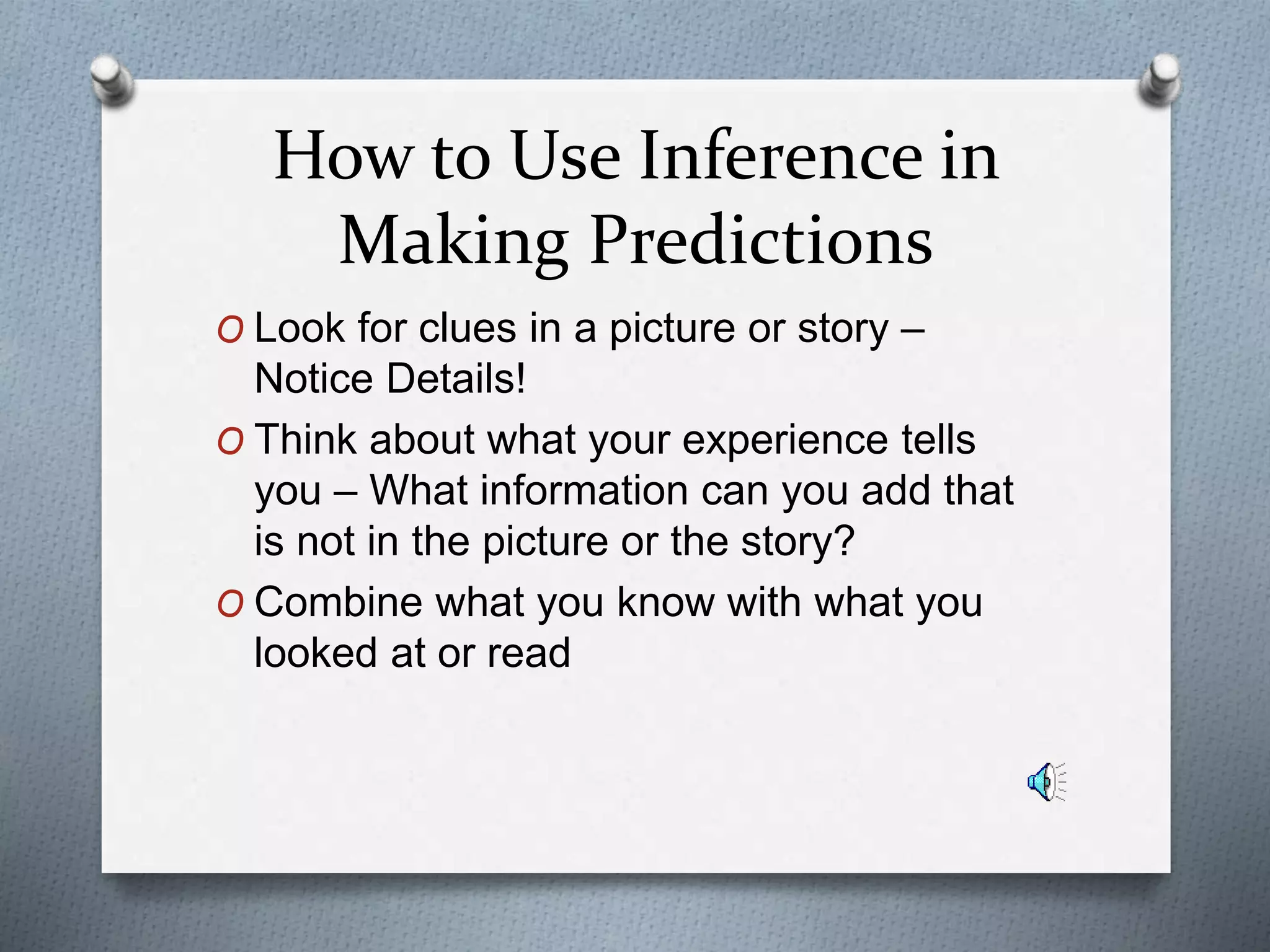 How to Use Inference in
Making Predictions
O Look for clues in a picture or story –
Notice Details!
O Think about what your experience tells
you – What information can you add that
is not in the picture or the story?
O Combine what you know with what you
looked at or read
 