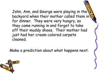 John, Ann, and George were playing in the
backyard when their mother called them in
for dinner. They were very hungry, so
they came running in and forgot to take
off their muddy shoes. Their mother had
just had her cream-colored carpets
cleaned.
Make a prediction about what happens next.
 