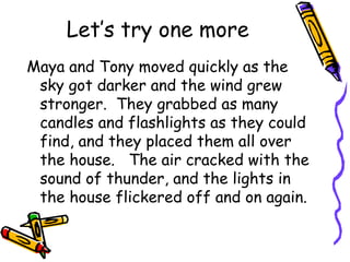 Let’s try one more
Maya and Tony moved quickly as the
sky got darker and the wind grew
stronger. They grabbed as many
candles and flashlights as they could
find, and they placed them all over
the house. The air cracked with the
sound of thunder, and the lights in
the house flickered off and on again.
 