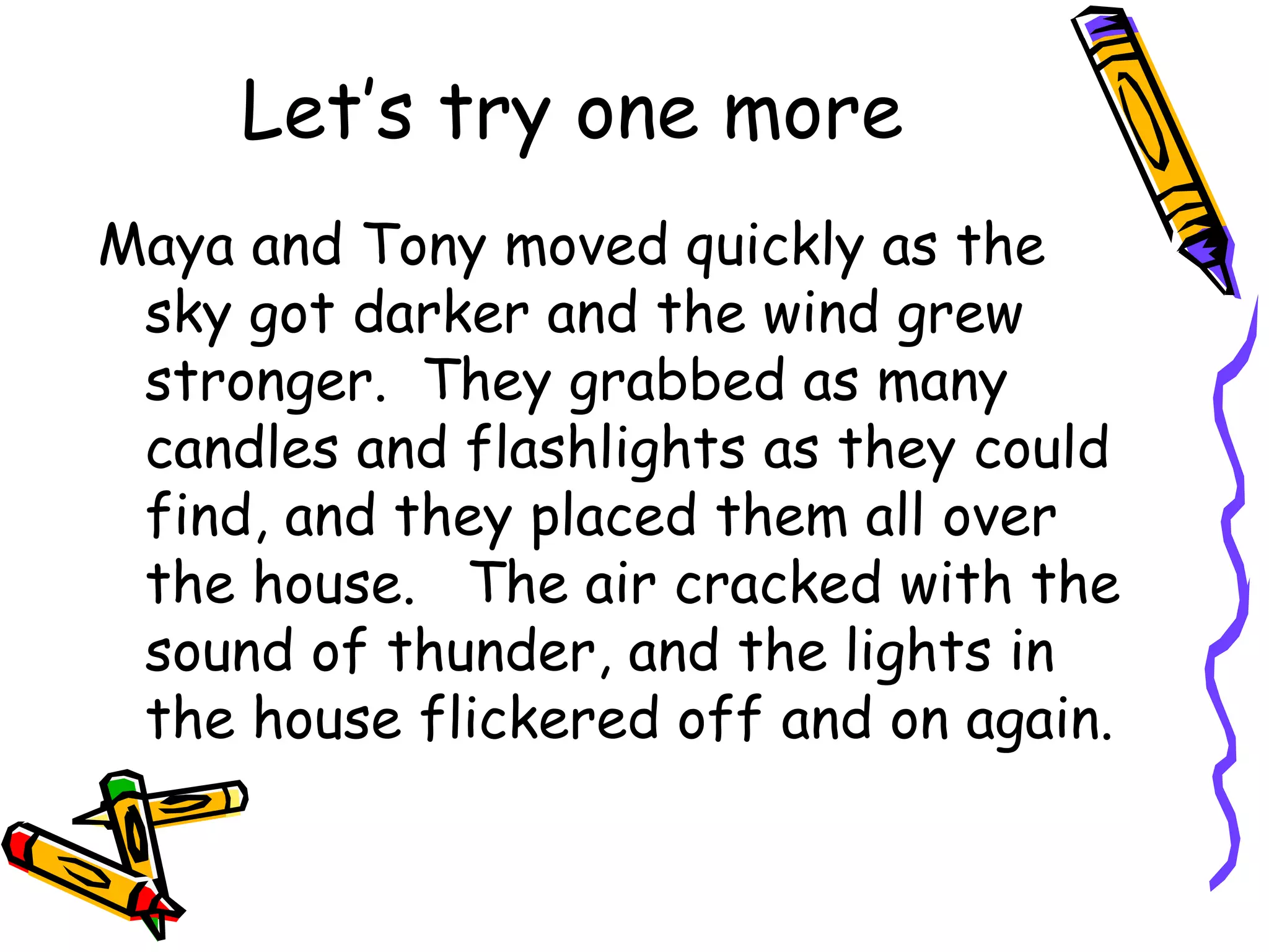 Let’s try one more Maya and Tony moved quickly as the sky got darker and the wind grew stronger.  They grabbed as many candles and flashlights as they could find, and they placed them all over the house.  The air cracked with the sound of thunder, and the lights in the house flickered off and on again. 