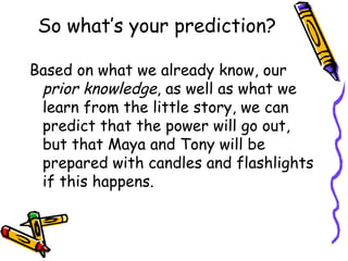 So what’s your prediction? Based on what we already know, our  prior knowledge , as well as what we learn from the little story, we can predict that the power will go out, but that Maya and Tony will be prepared with candles and flashlights if this happens.  