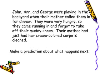 John, Ann, and George were playing in the backyard when their mother called them in for dinner.  They were very hungry, so they came running in and forgot to take off their muddy shoes.  Their mother had just had her cream-colored carpets cleaned.  Make a prediction about what happens next.  