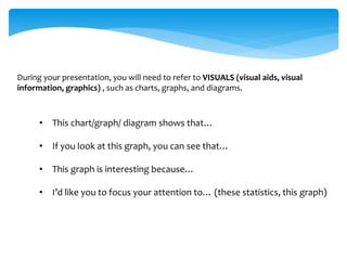 During your presentation, you will need to refer to VISUALS (visual aids, visual
information, graphics) , such as charts, graphs, and diagrams.
• This chart/graph/ diagram shows that…
• If you look at this graph, you can see that…
• This graph is interesting because…
• I’d like you to focus your attention to… (these statistics, this graph)
 