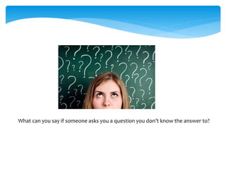 What can you say if someone asks you a question you don’t know the answer to?
 