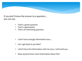If you don’t know the answer to a question…
you can say:
• That’s a great question
• That’s a good point.
• That’s an interesting question.
• I don’t have enough information now…
• Can I get back to you later?
• I don’t have the information with me now, I will email you..
• Does anyone know more information about this?
 