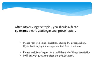 After introducing the topics, you should refer to
questions before you begin your presentation.
• Please feel free to ask questions during the presentation.
• If you have any questions, please feel free to ask me.
• Please wait to ask questions until the end of the presentation.
• I will answer questions after the presentation.
 