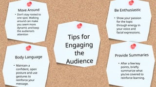 Tips for
Engaging
the
Audience
• Don’t stay rooted to
one spot. Walking
around can make
you seem more
dynamic and keep
the audience’s
attention
Move Around
• Maintain a
confident, open
posture and use
gestures to
reinforce your
message.
Body Language
• Show your passion
for the topic
through energy in
your voice and
facial expressions.
Be Enthusiastic
• After a few key
points, briefly
summarize what
you’ve covered to
reinforce learning.
Provide Summaries
 