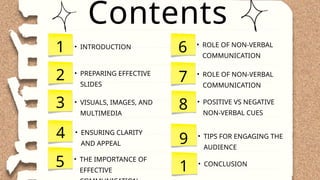 Contents
4 • ENSURING CLARITY
AND APPEAL
1
2
3 • VISUALS, IMAGES, AND
MULTIMEDIA
• PREPARING EFFECTIVE
SLIDES
• INTRODUCTION
5 • THE IMPORTANCE OF
EFFECTIVE
6 • ROLE OF NON-VERBAL
COMMUNICATION
7 • ROLE OF NON-VERBAL
COMMUNICATION
8 • POSITIVE VS NEGATIVE
NON-VERBAL CUES
9 • TIPS FOR ENGAGING THE
AUDIENCE
1 • CONCLUSION
 