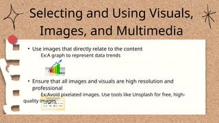 Selecting and Using Visuals,
Images, and Multimedia
• Use images that directly relate to the content
Ex:A graph to represent data trends
• Ensure that all images and visuals are high resolution and
professional
Ex:Avoid pixelated images. Use tools like Unsplash for free, high-
quality images
 