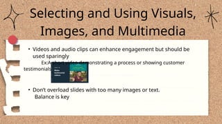 Selecting and Using Visuals,
Images, and Multimedia
• Videos and audio clips can enhance engagement but should be
used sparingly
Ex:A short video demonstrating a process or showing customer
testimonials
• Don’t overload slides with too many images or text.
Balance is key
 