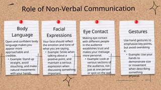 Open and confident body
language makes you
appear more
approachable and
credible.
• Example: Stand up
straight, avoid
slouching, and make
natural movements
with your hands.
Facial
Expressions
Eye Contact Gestures
Use hand gestures to
emphasize key points,
but avoid overdoing
it.
• Example: Use your
hands to
demonstrate size
or movement
when describing
something
physical.
Role of Non-Verbal Communication
Body
Language
Your face should reflect
the emotion and tone of
what you are saying.
• Example: Smile when
talking about a
positive point, and
maintain a serious
expression when
discussing something
important.
Making eye contact
with different people
in the audience
establishes trust and
makes your message
more personal.
• Example: Look at
various sections of
the audience, not
just at one person
or spot on the wall.
 