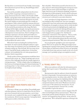 But	that	advice	is	overstructured	and,	frankly,	unnecessary.	       But	it	shouldn’t.	Think	about	yourself	as	the	director	of	a	
Steve	Jobs	doesn’t	present	this	way.	Ronald	Reagan	didn’t	          play,	and	you’re	allocating	speaking	parts	among	your	main	
present	this	way.                                                   points.	You	can	create	a	great	monologue	or	a	great	dia-
	 Toss	out	the	preamble	and	parachute	into	the	action.	             logue,	but	if	you’ve	got	22	characters	speaking,	you	haven’t	
Rebecca	Fuller	was	giving	a	critical	presentation	to	a		            developed	any	of	them	properly.	So	don’t	dwell	on	the	pain	
group	of	museum	directors.	Fuller	is	the	founder	of	RAF	            of	cutting	the	bullet	point	on	slide	17,	think	about	the	extra	
Models,	a	group	that	creates	tactile	museum	exhibits,	such	         attention	you’ve	allocated	to	your	main	characters.	
as	landscapes	for	history	museums	that	guests	can	touch.	           	 A	vice-president	of	a	large	department-store	chain		
Her	tactile	exhibits	are	particularly	great	for	visually	im-        was	leading	an	effort	to	help	front-line	store	managers		
paired	guests.	Fuller	wanted	to	help	the	museum	directors	          reclaim	their	time	from	unnecessary	tasks	and	procedures.	
see	how	important	it	is	to	push	beyond	visual-only	exhibits.		      He	had	plenty	of	examples	to	discuss,	but	he	wisely	decided	
So	she	started	the	presentation	with	a	bang:	She	had	a		            to	focus	his	presentation	by	highlighting	the	single	most	
colleague	kill	the	lights,	abruptly,	leaving	the	presentation	      glaring	example	of	wasted	work:	Kicking	off	his	presenta-
room	in	darkness.	Fuller	said,	This	is	what	it’s	like	to	be		       tion,	he	slapped	down	on	the	conference	table	an	unruly	
a	blind	person	in	most	museums.	There’s	nothing	to	learn,	          stack	of	paperwork	(519	pages	of	it).	And	then	he		
nothing	to	experience,	because	all	the	good	stuff	is	in	a	          announced,	to	the	horror	of	his	superiors,	“This	is	2 weeks
medium	that	is	off	limits	to	you.	Within	seconds	of	starting	       worth	of	the	audit	documentation	that’s	required	of	our	
her	presentation,	she	has	focused	her	audience’s	attention	         stores.	…	You’ve	all	heard	the	phrase	that	the	road	to	hell		
on	the	problem	she	wants	to	solve.                                  is	paved	with	good	intentions?	Well,	this	is	the	road	to	hell.”
	 When	Scott	Cook	was	leading	the	road	show	for	his	                	 Are	you	giving	the	spotlight	to	your	most	important	
firm	Intuit,	he	used	to	start	by	asking	his	audience	a	ques-        points?	Here	are	two	quick	tests:	What	percentage	of	your	
tion:	How	many	of	you	balance	your	own	checkbooks?	Lots	            speaking	time	is	going	to	those	points?	And	what	percentage	
of	hands	would	go	up.	Then	he’d	ask,	OK,	how	many	of	you	           of	your	slides	are	dedicated	to	them?	If	you’re	not	spending	
enjoy	it?	And	all	the	hands	would	go	down.	In	less	than	            at	least	half	of	your	time	and	your	visuals	on	the	core	of	your	
a	minute,	he’d	established	the	core	value	proposition	of	           message,	you’re	probably	trying	to	accomplish	too	much.	
Quicken,	Intuit’s	top	product.
	 Clearly	neither	of	these	presentations	would	have	been	           For more on prioritizing your main points, take a look at
improved	with	a	warm-up.	“Today	I’m	going	to	give	you	an	           the Simple chapter of Made to Stick and think about how
overview	of	the	challenges	faced	by	the	visually	impaired	in	       journalists learn to highlight the leads of their stories.
visiting	museums.”	“I’d	like	to	begin	today,	by	indulging	in	a	
brief	survey	of	existing	techniques	for	financial	planning.”	If	    4. teaSe, don’t tell
you	bring	us	face-to-face	with	the	problem,	we	won’t	need	a	
lot	of	upfront	hand-holding.                                        	 Before	your	audience	will	value	the	information	you’re	
                                                                    giving,	they’ve	got	to	want	it.	Demand	has	to	come	before	
                                                                    supply.
For more on grabbing attention, see the Unexpected
chapter of Made to Stick, and review the story of the high          	 Most	presenters	take	the	audience’s	desire	for	granted,	
school journalism teacher whose first lesson was still vivid        but	that’s	a	big	mistake.	Great	presentations	are	mysteries,	
in his students’ minds two decades after graduation. Or see         not	encyclopedia	entries.	An	online	video	called	“The	Girl	
p. 120-123 for an unexpected pitch by an entrepreneur that          Effect”	starts	by	recounting	a	list	of	global	problems:	AIDS.	
lined up millions in venture capital.
                                                                    Hunger.	Poverty.	War.	Then,	it	asks,	What	if	there	was	an	
                                                                    unexpected	solution	to	this	mess?	Would	you	even	know		
3. let your main pointS hog the                                     it	if	you	saw	it?	The	solution	isn’t	the	Internet.	It’s	not		
Spotlight                                                           science.	It’s	not	government.	Curious?	See,	it	works.		
                                                                    (Go	to	girleffect.org	for	the	answer.)
	 If	you	say	10	things,	you	say	nothing.	You	probably	agree	
with	that	statement,	and	yet	it’s	a	hard	rule	to	live	by!	You’ve	   	 Curiosity	must	come	before	content.	Imagine	if	the	TV	
put	a	ton	of	research	into	your	presentation—you’ve	done	           show	Lost	had	begun	with	an	announcement:	“They’re	all	
the	research,	you’ve	analyzed	the	data,	you’ve	struggled	with	      dead	people	and	the	island	is	Purgatory.	Over	the	next	4	
the	conclusions.	All	of	it	seems	important.	Cutting	that	third	     seasons,	we’ll	unpack	how	they	got	there.	At	the	end	we’ll	
bullet	point	on	slide	17	feels	like	a	wound.                        take	questions.”	We’ve	all	had	the	experience	of	being	in	the	


  2 Making Your Presentation Stick
 