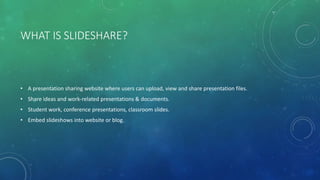 WHAT IS SLIDESHARE?
• A presentation sharing website where users can upload, view and share presentation files.
• Share ideas and work-related presentations & documents.
• Student work, conference presentations, classroom slides.
• Embed slideshows into website or blog.
 