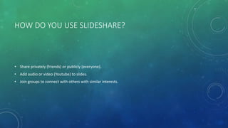 HOW DO YOU USE SLIDESHARE?
• Share privately (friends) or publicly (everyone).
• Add audio or video (Youtube) to slides.
• Join groups to connect with others with similar interests.
 