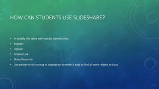HOW CAN STUDENTS USE SLIDESHARE?
• In exactly the same way you do, namely they:
• Register
• Upload
• Embed/Link
• Share/favourite
• Use twitter-style hashtag in description to make it easy to find all work related to class
 