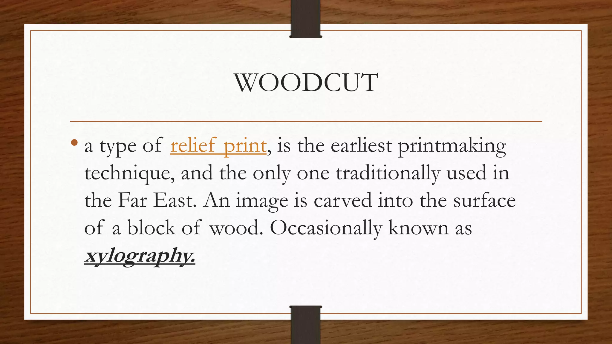 WOODCUT
• a type of relief print, is the earliest printmaking
technique, and the only one traditionally used in
the Far East. An image is carved into the surface
of a block of wood. Occasionally known as
xylography.
 
