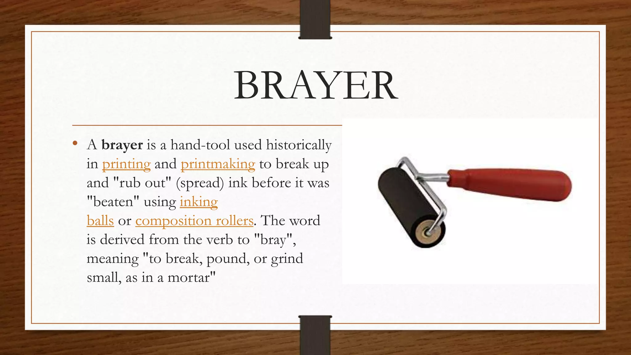 BRAYER
• A brayer is a hand-tool used historically
in printing and printmaking to break up
and "rub out" (spread) ink before it was
"beaten" using inking
balls or composition rollers. The word
is derived from the verb to "bray",
meaning "to break, pound, or grind
small, as in a mortar"
 