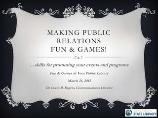 MAKING PUBLIC
          RELATIONS
         FUN & GAMES!

…skills for promoting your events and programs
         Fun & Games @ Your Public Library
                     March 21, 2012
       Dr. Curtis R. Rogers, Communications Director
 