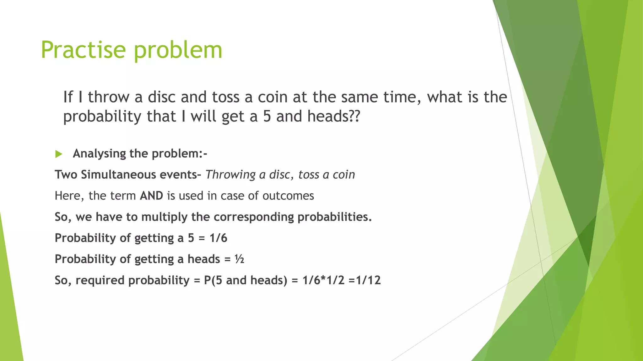 Practise problem
If I throw a disc and toss a coin at the same time, what is the
probability that I will get a 5 and heads??
 Analysing the problem:-
Two Simultaneous events– Throwing a disc, toss a coin
Here, the term AND is used in case of outcomes
So, we have to multiply the corresponding probabilities.
Probability of getting a 5 = 1/6
Probability of getting a heads = ½
So, required probability = P(5 and heads) = 1/6*1/2 =1/12
 