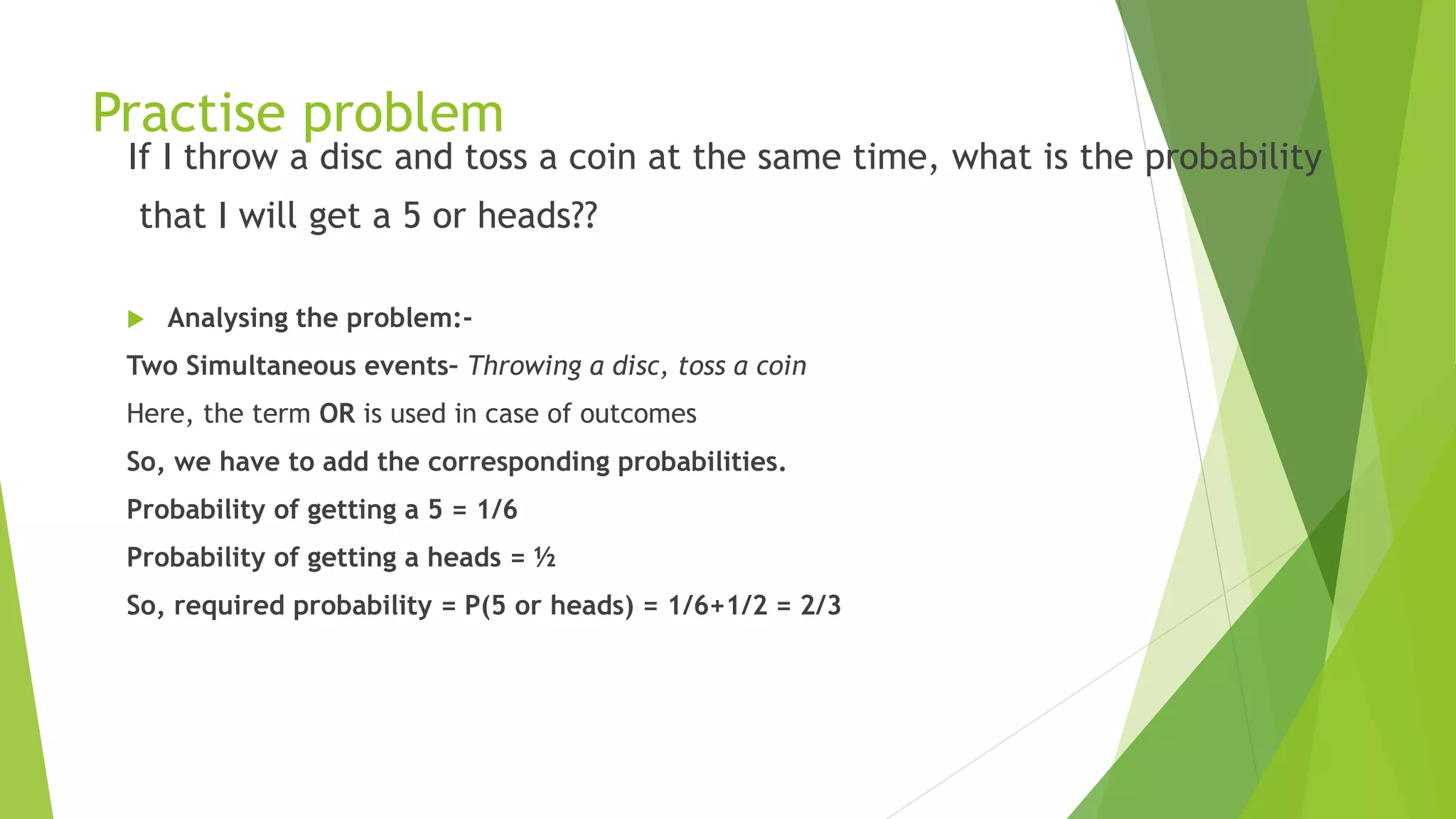 Practise problem
If I throw a disc and toss a coin at the same time, what is the probability
that I will get a 5 or heads??
 Analysing the problem:-
Two Simultaneous events– Throwing a disc, toss a coin
Here, the term OR is used in case of outcomes
So, we have to add the corresponding probabilities.
Probability of getting a 5 = 1/6
Probability of getting a heads = ½
So, required probability = P(5 or heads) = 1/6+1/2 = 2/3
 