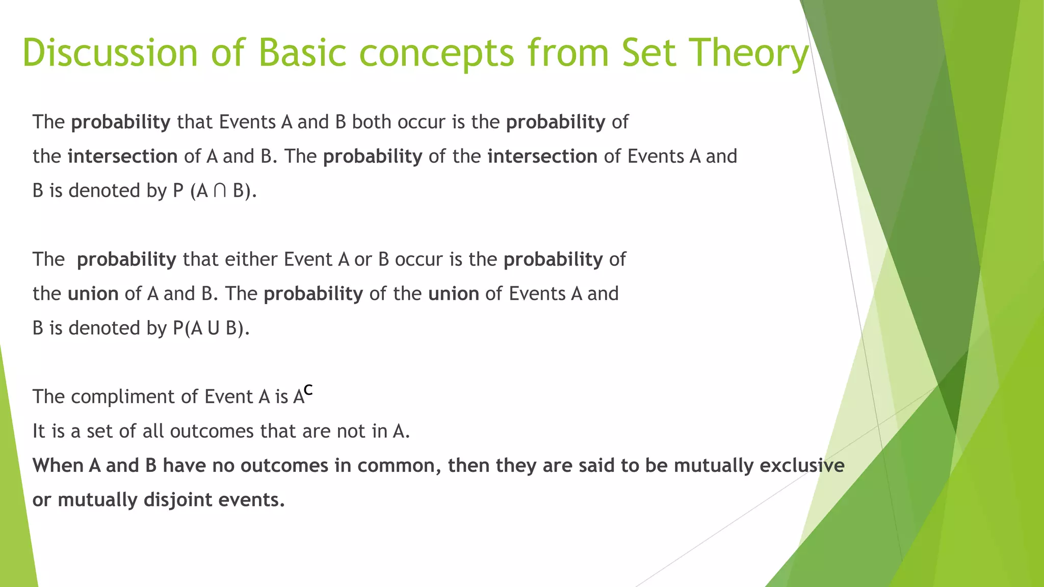 Discussion of Basic concepts from Set Theory
The probability that Events A and B both occur is the probability of
the intersection of A and B. The probability of the intersection of Events A and
B is denoted by P (A ∩ B).
The probability that either Event A or B occur is the probability of
the union of A and B. The probability of the union of Events A and
B is denoted by P(A U B).
The compliment of Event A is A
It is a set of all outcomes that are not in A.
When A and B have no outcomes in common, then they are said to be mutually exclusive
or mutually disjoint events.
c
 